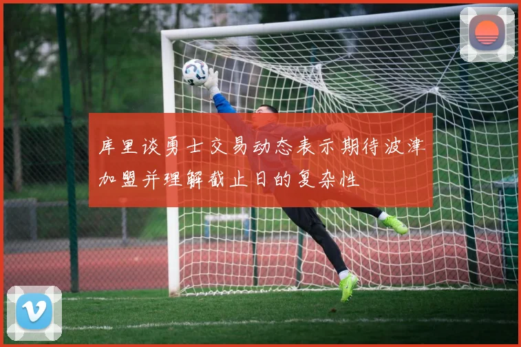库里谈勇士交易动态表示期待波津加盟并理解截止日的复杂性