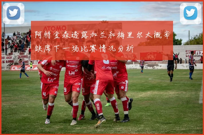 阿特金森透露加兰和梅里尔大概率缺席下一场比赛情况分析