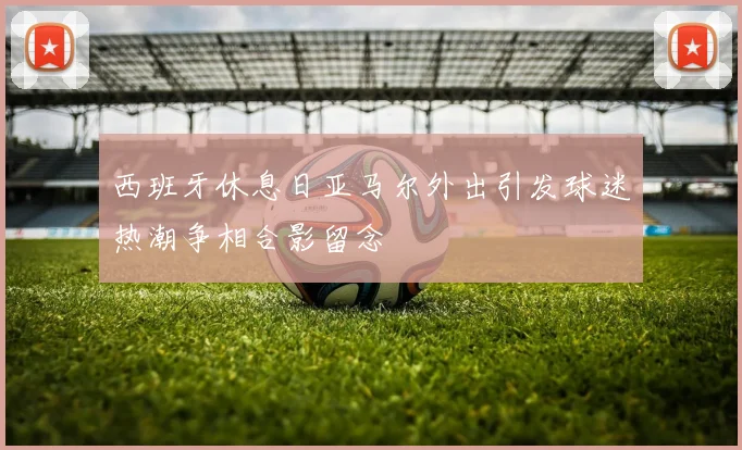 西班牙休息日亚马尔外出引发球迷热潮争相合影留念