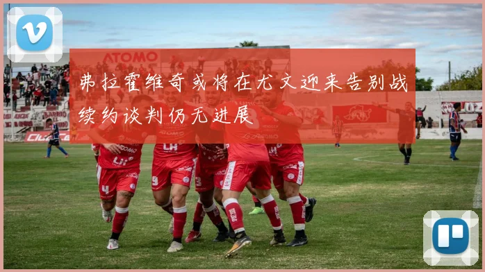弗拉霍维奇或将在尤文迎来告别战续约谈判仍无进展