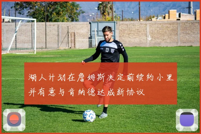 湖人计划在詹姆斯决定前续约小里并有意与肯纳德达成新协议