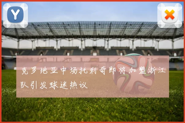克罗地亚中场托利奇即将加盟浙江队引发球迷热议