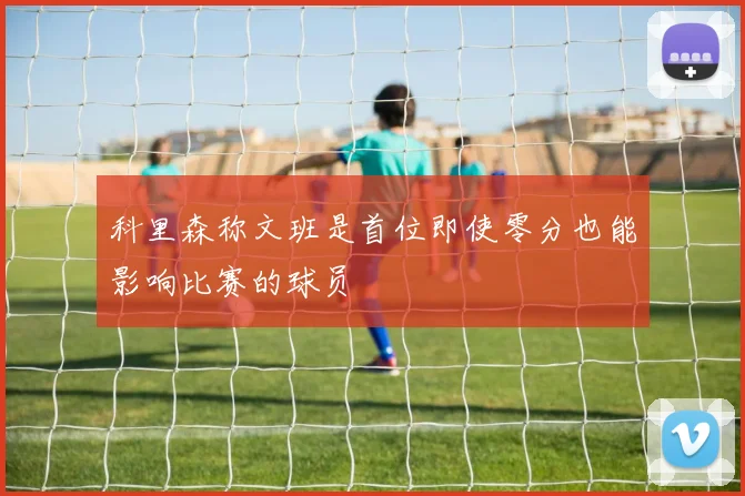 科里森称文班是首位即使零分也能影响比赛的球员