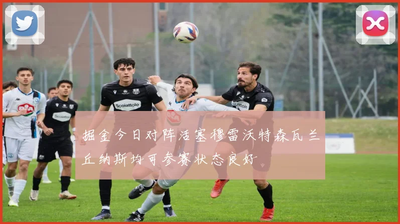 掘金今日对阵活塞穆雷沃特森瓦兰丘纳斯均可参赛状态良好
