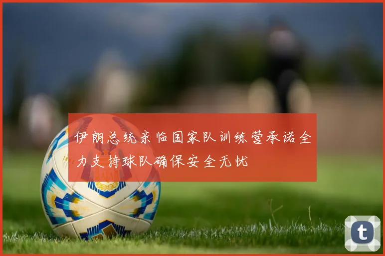 伊朗总统亲临国家队训练营承诺全力支持球队确保安全无忧