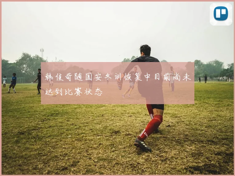 韩佳奇随国安冬训恢复中目前尚未达到比赛状态