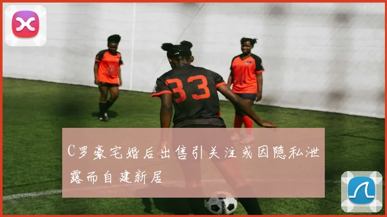 C罗豪宅婚后出售引关注或因隐私泄露而自建新居