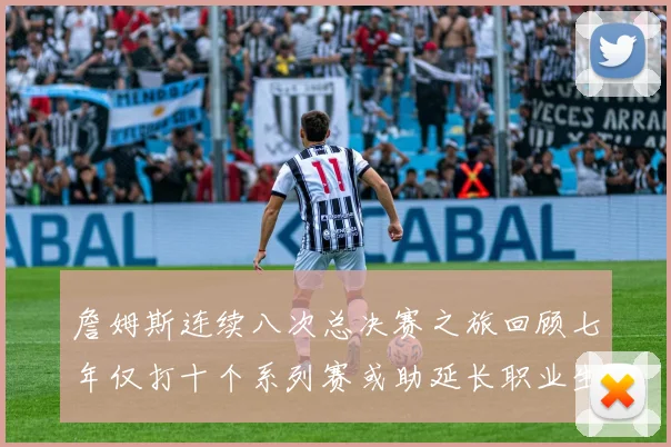 詹姆斯连续八次总决赛之旅回顾七年仅打十个系列赛或助延长职业生涯